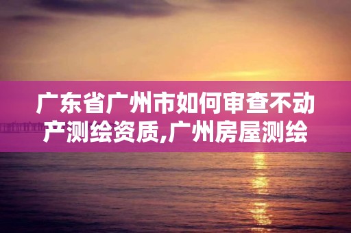 广东省广州市如何审查不动产测绘资质,广州房屋测绘资质单位。