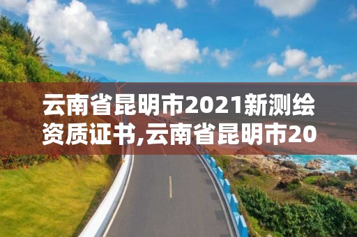 云南省昆明市2021新测绘资质证书,云南省昆明市2021新测绘资质证书在哪里办。