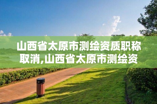 山西省太原市测绘资质职称取消,山西省太原市测绘资质职称取消公示