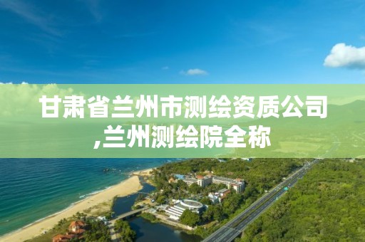 甘肃省兰州市测绘资质公司,兰州测绘院全称