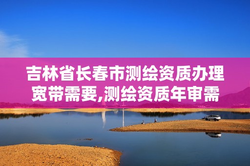 吉林省长春市测绘资质办理宽带需要,测绘资质年审需要什么