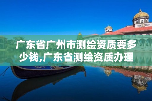 广东省广州市测绘资质要多少钱,广东省测绘资质办理流程