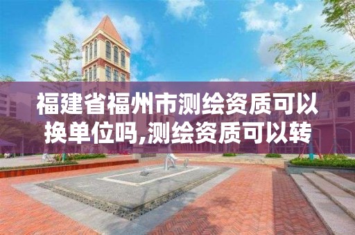 福建省福州市测绘资质可以换单位吗,测绘资质可以转让吗