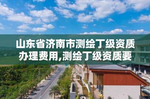 山东省济南市测绘丁级资质办理费用,测绘丁级资质要求