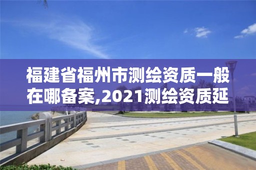 福建省福州市测绘资质一般在哪备案,2021测绘资质延期公告福建省