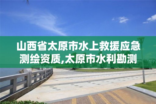 山西省太原市水上救援应急测绘资质,太原市水利勘测设计院官网