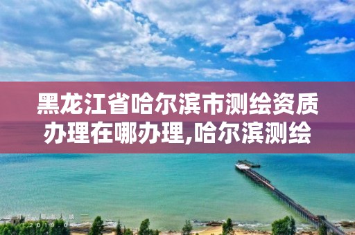 黑龙江省哈尔滨市测绘资质办理在哪办理,哈尔滨测绘院地址