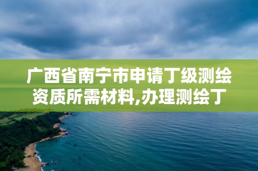 广西省南宁市申请丁级测绘资质所需材料,办理测绘丁级资质需要什么条件