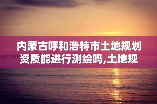 内蒙古呼和浩特市土地规划资质能进行测绘吗,土地规划资质标准及承揽范围。