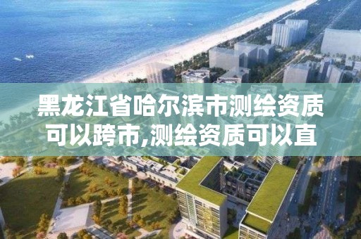 黑龙江省哈尔滨市测绘资质可以跨市,测绘资质可以直接申请丙级吗