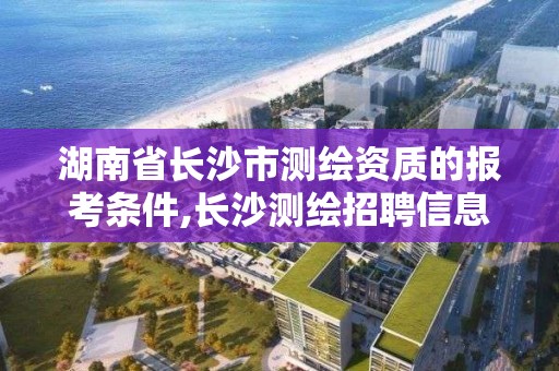 湖南省长沙市测绘资质的报考条件,长沙测绘招聘信息