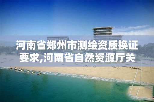 河南省郑州市测绘资质换证要求,河南省自然资源厅关于延长测绘资质证书有效期的公告