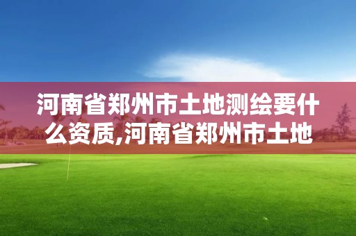 河南省郑州市土地测绘要什么资质,河南省郑州市土地测绘要什么资质才能进行