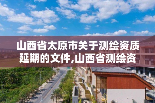 山西省太原市关于测绘资质延期的文件,山西省测绘资质延期公告