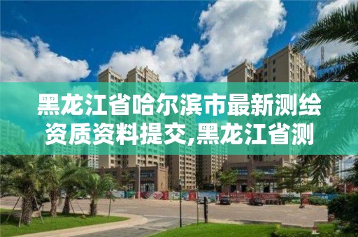 黑龙江省哈尔滨市最新测绘资质资料提交,黑龙江省测绘资质延期通知