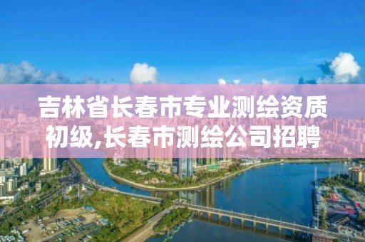 吉林省长春市专业测绘资质初级,长春市测绘公司招聘