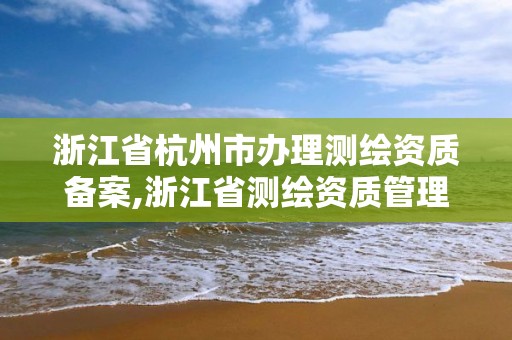 浙江省杭州市办理测绘资质备案,浙江省测绘资质管理实施细则