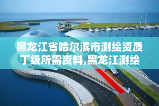 黑龙江省哈尔滨市测绘资质丁级所需资料,黑龙江测绘公司乙级资质