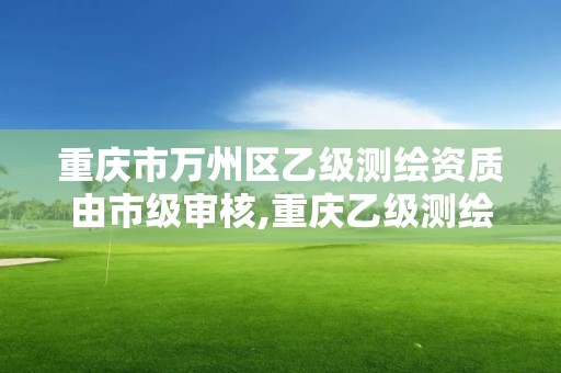 重庆市万州区乙级测绘资质由市级审核,重庆乙级测绘单位