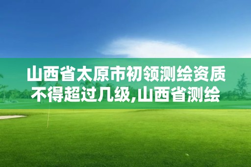 山西省太原市初领测绘资质不得超过几级,山西省测绘资质2020。