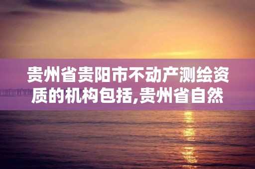 贵州省贵阳市不动产测绘资质的机构包括,贵州省自然资源厅关于测绘资质延长。