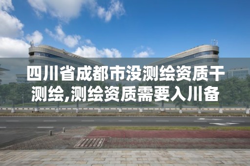 四川省成都市没测绘资质干测绘,测绘资质需要入川备案