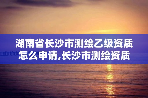 湖南省长沙市测绘乙级资质怎么申请,长沙市测绘资质单位名单