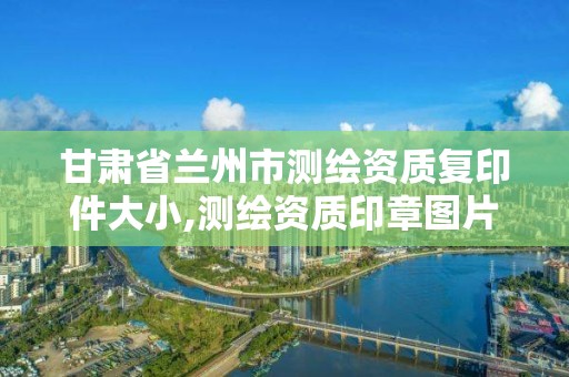 甘肃省兰州市测绘资质复印件大小,测绘资质印章图片