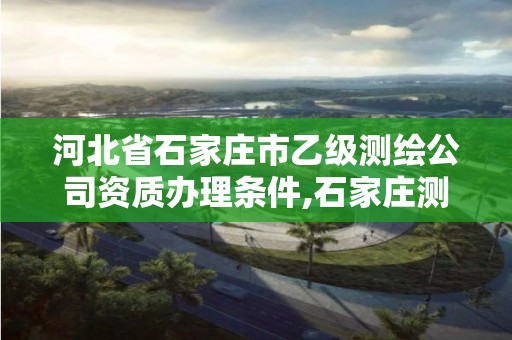 河北省石家庄市乙级测绘公司资质办理条件,石家庄测绘院是国企吗