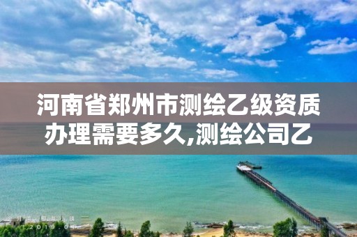 河南省郑州市测绘乙级资质办理需要多久,测绘公司乙级资质要求