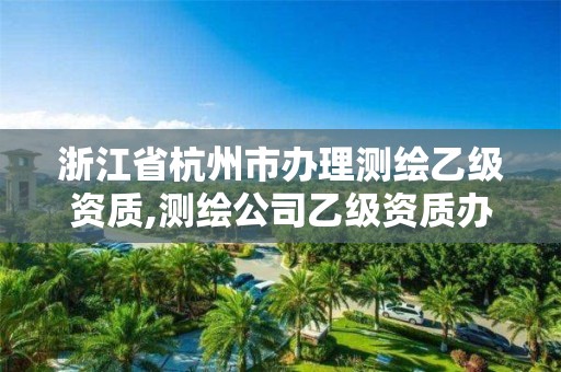 浙江省杭州市办理测绘乙级资质,测绘公司乙级资质办理需要些条件