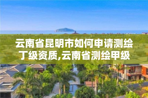 云南省昆明市如何申请测绘丁级资质,云南省测绘甲级单位