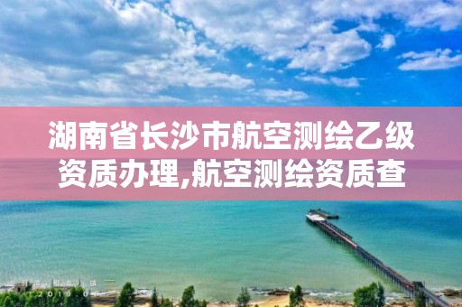 湖南省长沙市航空测绘乙级资质办理,航空测绘资质查询。