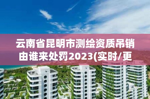 云南省昆明市测绘资质吊销由谁来处罚2023(实时/更新中)