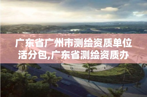 广东省广州市测绘资质单位活分包,广东省测绘资质办理流程