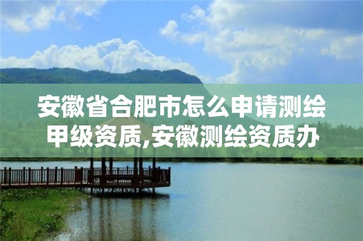 安徽省合肥市怎么申请测绘甲级资质,安徽测绘资质办理。