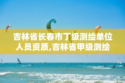 吉林省长春市丁级测绘单位人员资质,吉林省甲级测绘资质单位