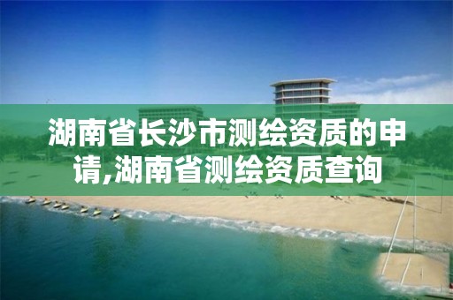 湖南省长沙市测绘资质的申请,湖南省测绘资质查询