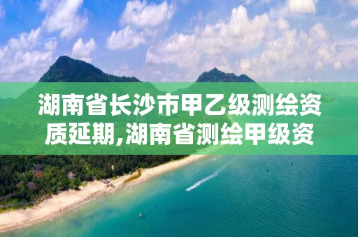 湖南省长沙市甲乙级测绘资质延期,湖南省测绘甲级资质单位