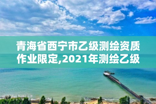 青海省西宁市乙级测绘资质作业限定,2021年测绘乙级资质申报制度