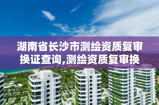 湖南省长沙市测绘资质复审换证查询,测绘资质复审换证2021年