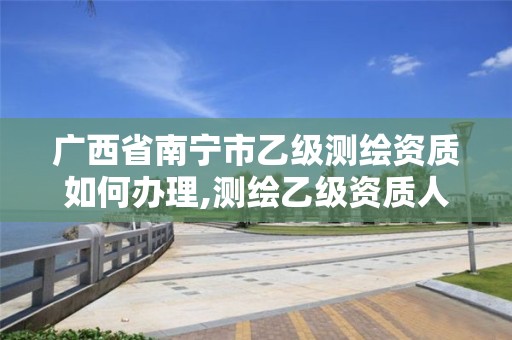 广西省南宁市乙级测绘资质如何办理,测绘乙级资质人员要求