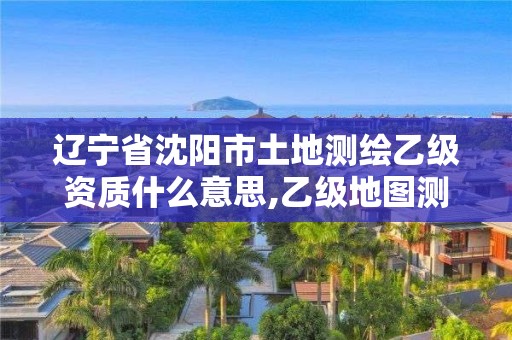 辽宁省沈阳市土地测绘乙级资质什么意思,乙级地图测绘资质。