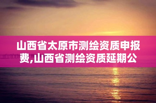 山西省太原市测绘资质申报费,山西省测绘资质延期公告