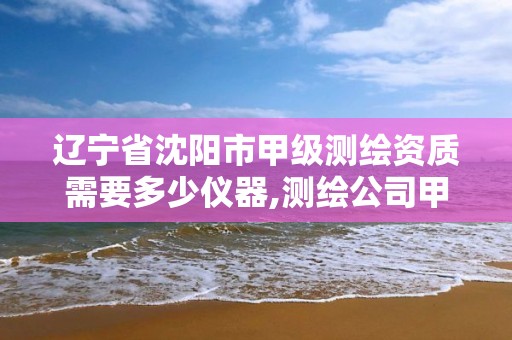 辽宁省沈阳市甲级测绘资质需要多少仪器,测绘公司甲级资质是什么?。