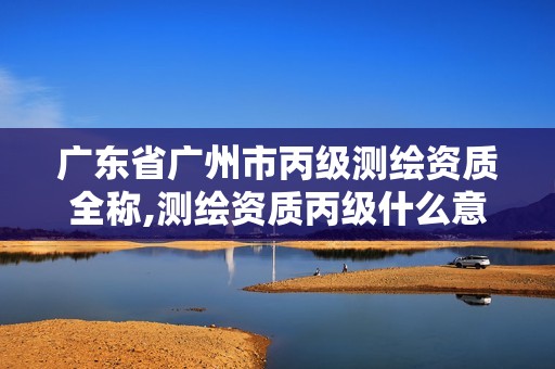 广东省广州市丙级测绘资质全称,测绘资质丙级什么意思