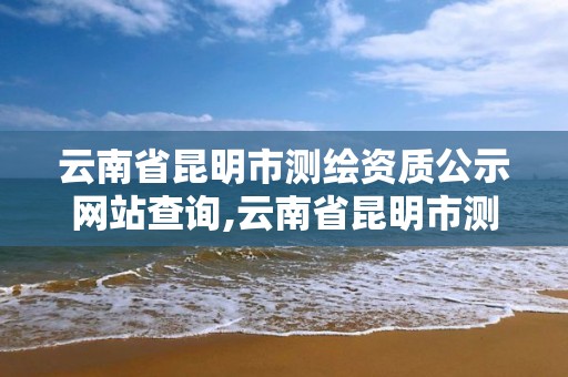 云南省昆明市测绘资质公示网站查询,云南省昆明市测绘资质公示网站查询官网