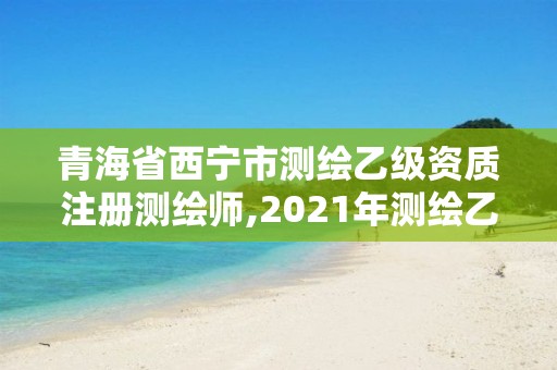 青海省西宁市测绘乙级资质注册测绘师,2021年测绘乙级资质