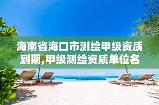 海南省海口市测绘甲级资质到期,甲级测绘资质单位名录2019