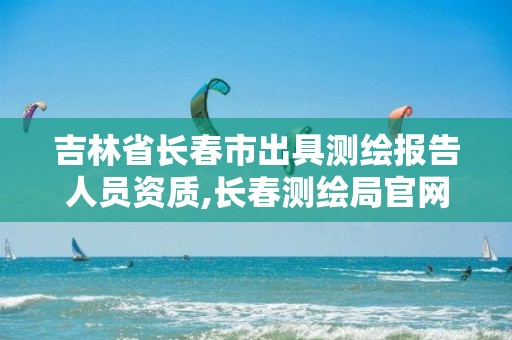 吉林省长春市出具测绘报告人员资质,长春测绘局官网。